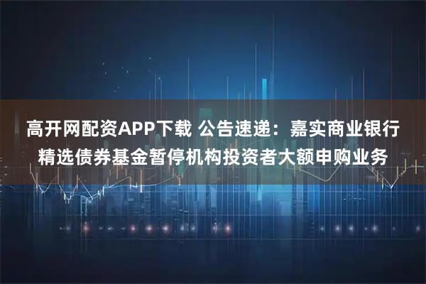 高开网配资APP下载 公告速递：嘉实商业银行精选债券基金暂停机构投资者大额申购业务