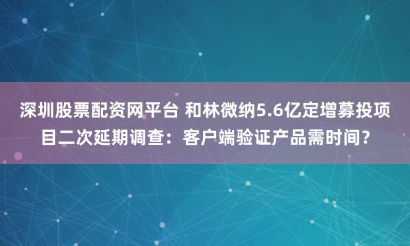深圳股票配资网平台 和林微纳5.6亿定增募投项目二次延期调查：客户端验证产品需时间？