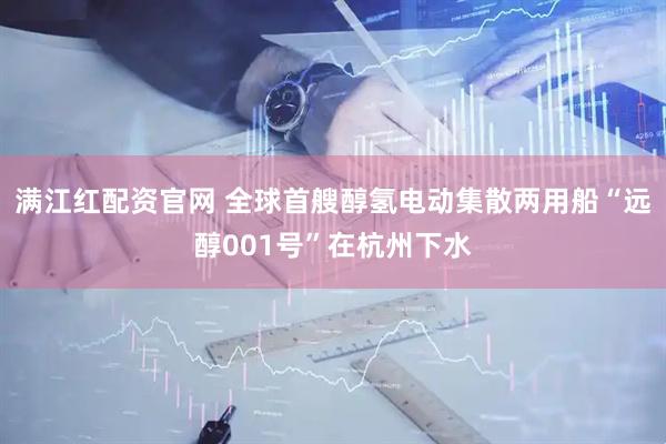 满江红配资官网 全球首艘醇氢电动集散两用船“远醇001号”在杭州下水