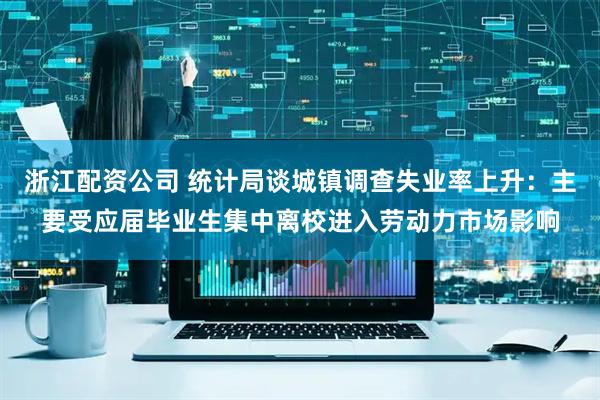 浙江配资公司 统计局谈城镇调查失业率上升：主要受应届毕业生集中离校进入劳动力市场影响