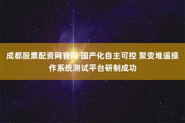 成都股票配资网官网 国产化自主可控 聚变堆遥操作系统测试平台研制成功