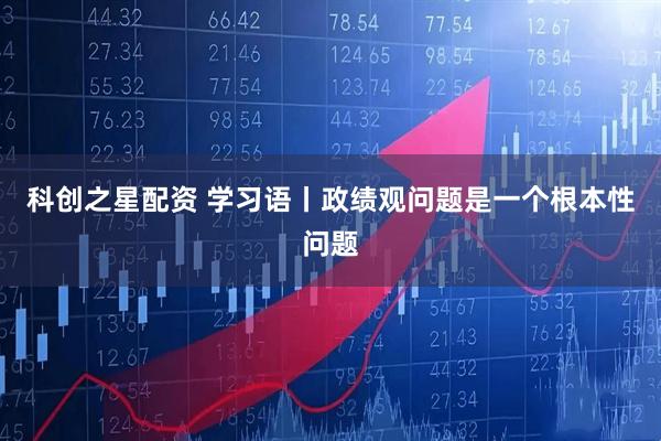 科创之星配资 学习语丨政绩观问题是一个根本性问题