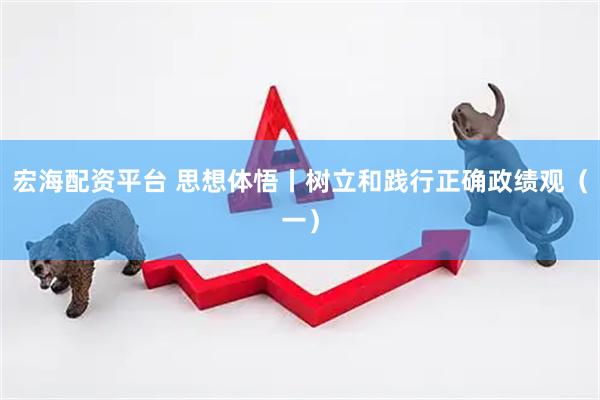 宏海配资平台 思想体悟丨树立和践行正确政绩观（一）