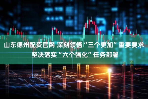 山东德州配资官网 深刻领悟“三个更加”重要要求 坚决落实“六个强化”任务部署