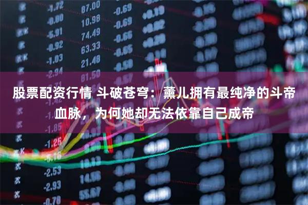 股票配资行情 斗破苍穹：薰儿拥有最纯净的斗帝血脉，为何她却无法依靠自己成帝