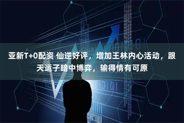 亚新T+0配资 仙逆好评，增加王林内心活动，跟天运子暗中博弈，输得情有可原