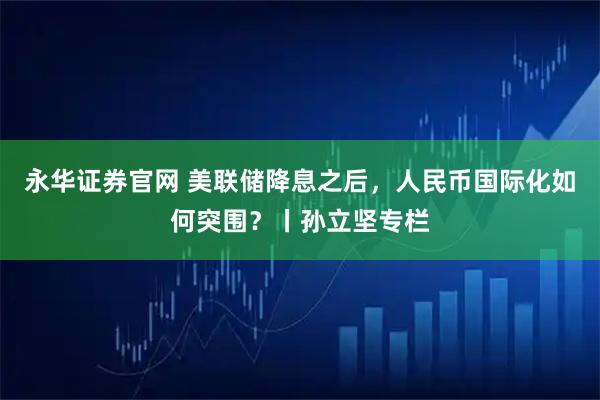 永华证券官网 美联储降息之后，人民币国际化如何突围？丨孙立坚专栏