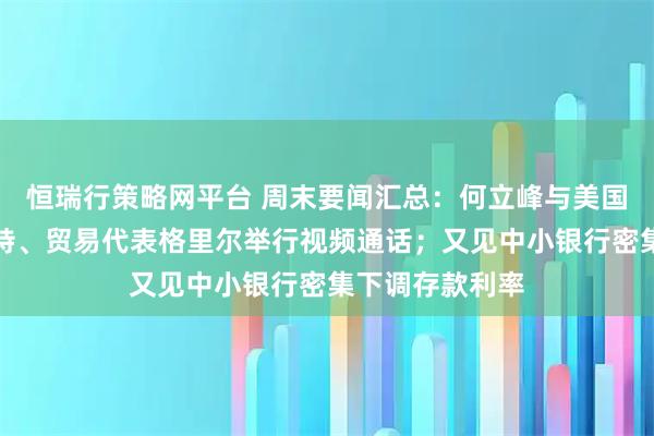 恒瑞行策略网平台 周末要闻汇总：何立峰与美国财政部长贝森特、贸易代表格里尔举行视频通话；又见中小银行密集下调存款利率