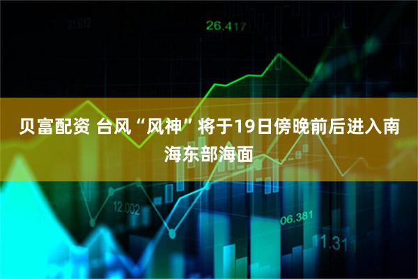 贝富配资 台风“风神”将于19日傍晚前后进入南海东部海面