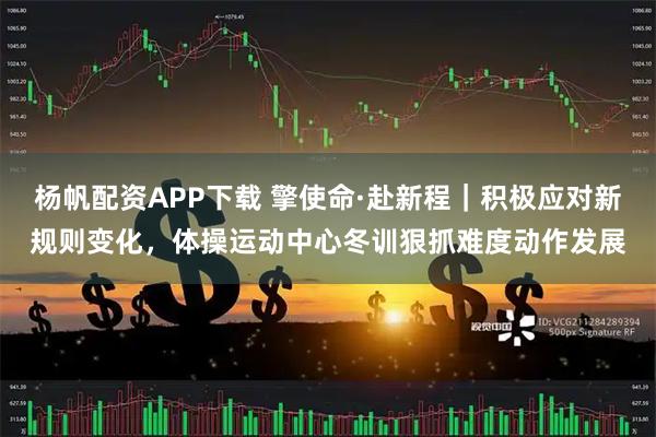 杨帆配资APP下载 擎使命·赴新程｜积极应对新规则变化，体操运动中心冬训狠抓难度动作发展