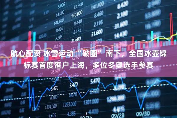 航心配资 冰雪运动 “破圈” 南下，全国冰壶锦标赛首度落户上海，多位冬奥选手参赛