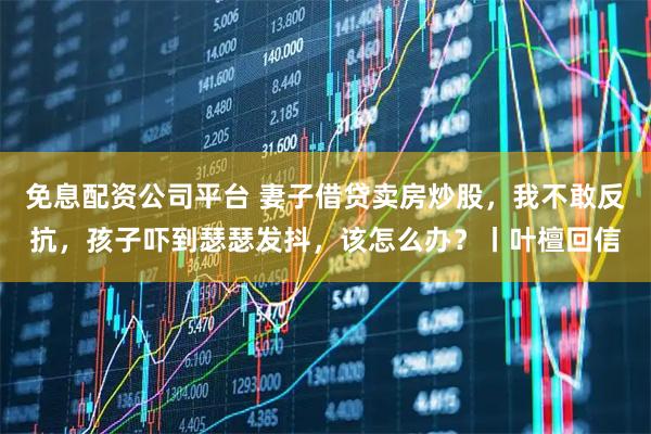 免息配资公司平台 妻子借贷卖房炒股，我不敢反抗，孩子吓到瑟瑟发抖，该怎么办？丨叶檀回信