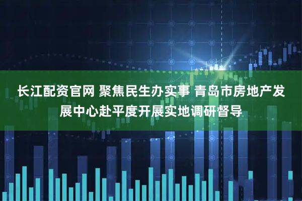 长江配资官网 聚焦民生办实事 青岛市房地产发展中心赴平度开展实地调研督导