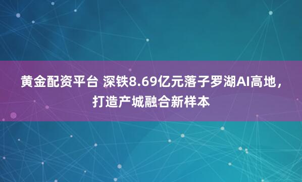 黄金配资平台 深铁8.69亿元落子罗湖AI高地，打造产城融合新样本