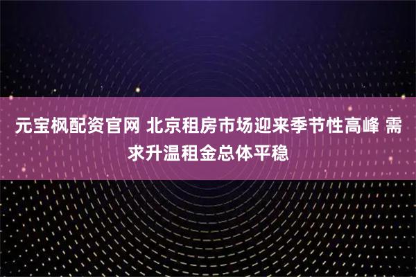 元宝枫配资官网 北京租房市场迎来季节性高峰 需求升温租金总体平稳