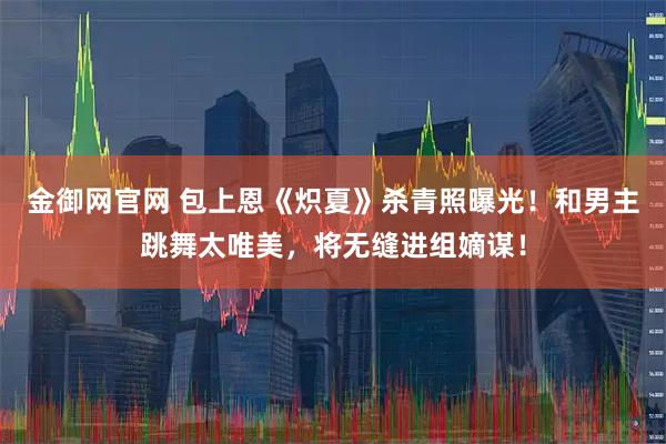 金御网官网 包上恩《炽夏》杀青照曝光！和男主跳舞太唯美，将无缝进组嫡谋！