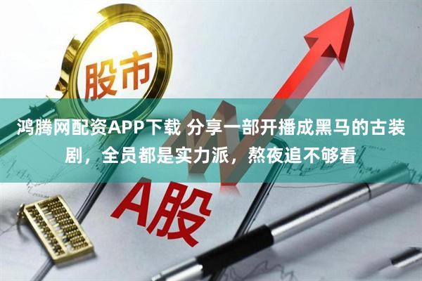 鸿腾网配资APP下载 分享一部开播成黑马的古装剧，全员都是实力派，熬夜追不够看