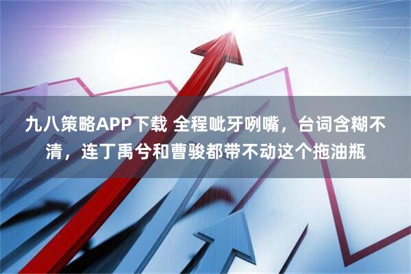 九八策略APP下载 全程呲牙咧嘴，台词含糊不清，连丁禹兮和曹骏都带不动这个拖油瓶