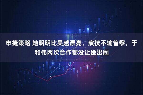 申捷策略 她明明比吴越漂亮，演技不输曾黎，于和伟两次合作都没让她出圈