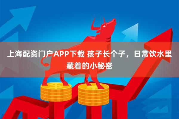 上海配资门户APP下载 孩子长个子，日常饮水里藏着的小秘密