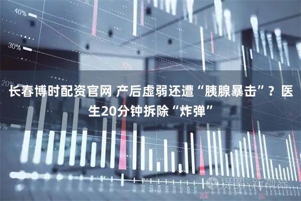 长春博时配资官网 产后虚弱还遭“胰腺暴击”？医生20分钟拆除“炸弹”
