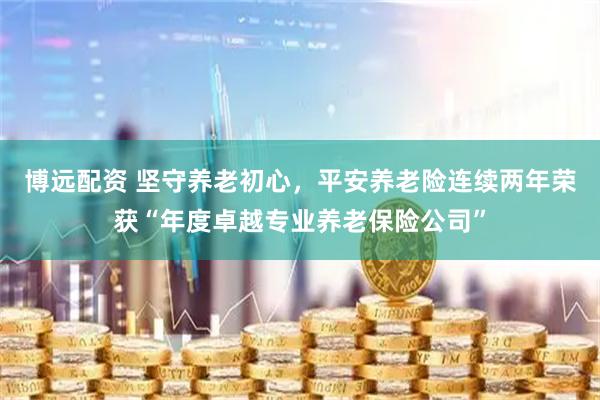 博远配资 坚守养老初心，平安养老险连续两年荣获“年度卓越专业养老保险公司”