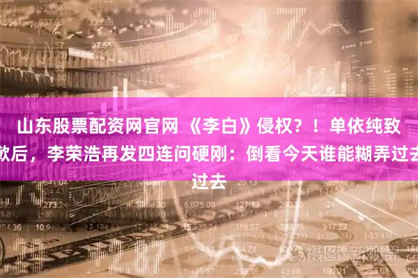 山东股票配资网官网 《李白》侵权？！单依纯致歉后，李荣浩再发四连问硬刚：倒看今天谁能糊弄过去