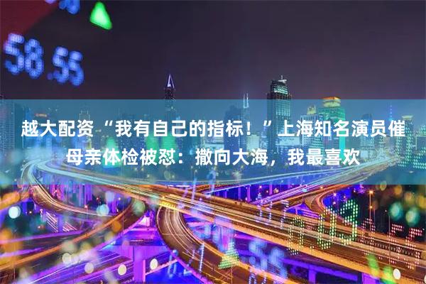 越大配资 “我有自己的指标！”上海知名演员催母亲体检被怼：撒向大海，我最喜欢