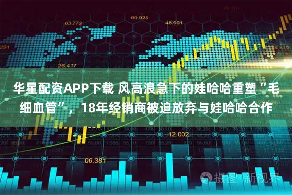 华星配资APP下载 风高浪急下的娃哈哈重塑“毛细血管”，18年经销商被迫放弃与娃哈哈合作