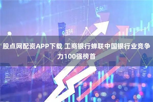 股点网配资APP下载 工商银行蝉联中国银行业竞争力100强榜首