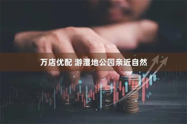 万店优配 游湿地公园亲近自然