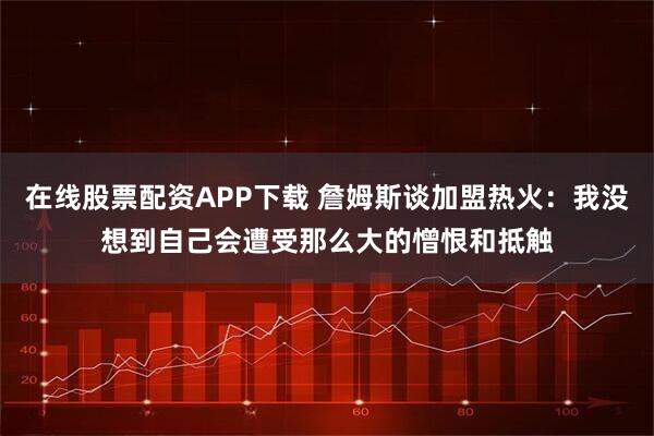 在线股票配资APP下载 詹姆斯谈加盟热火：我没想到自己会遭受那么大的憎恨和抵触