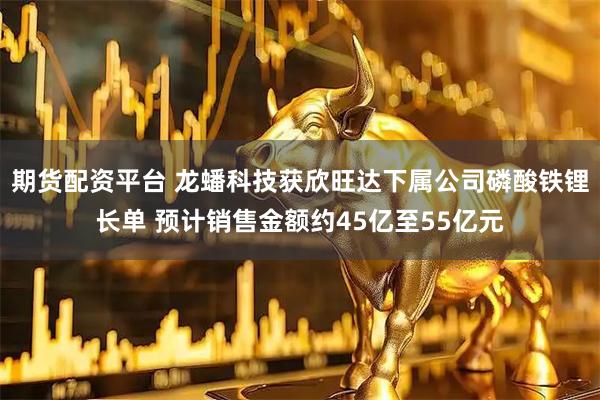 期货配资平台 龙蟠科技获欣旺达下属公司磷酸铁锂长单 预计销售金额约45亿至55亿元