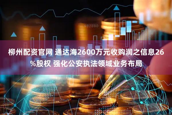 柳州配资官网 通达海2600万元收购润之信息26%股权 强化公安执法领域业务布局