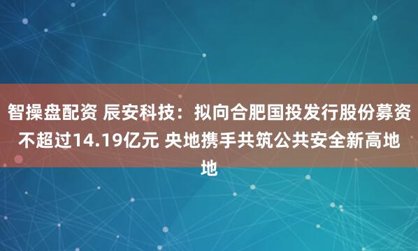 智操盘配资 辰安科技：拟向合肥国投发行股份募资不超过14.19亿元 央地携手共筑公共安全新高地