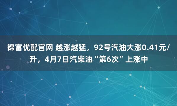 锦富优配官网 越涨越猛，92号汽油大涨0.41元/升，4月7日汽柴油“第6次”上涨中