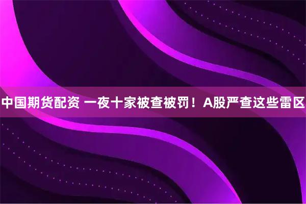 中国期货配资 一夜十家被查被罚！A股严查这些雷区