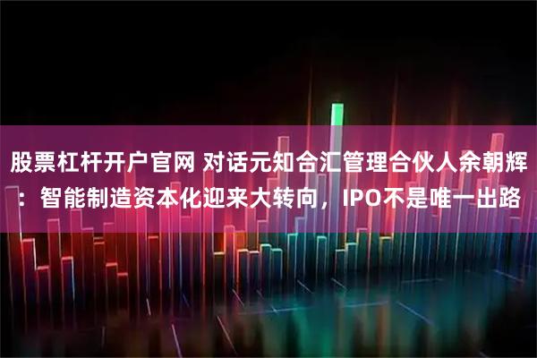股票杠杆开户官网 对话元知合汇管理合伙人余朝辉：智能制造资本化迎来大转向，IPO不是唯一出路