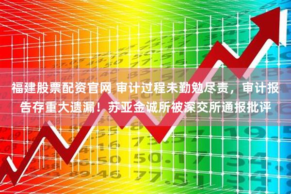 福建股票配资官网 审计过程未勤勉尽责，审计报告存重大遗漏！苏亚金诚所被深交所通报批评