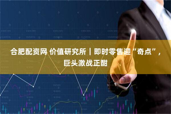 合肥配资网 价值研究所｜即时零售迎“奇点”，巨头激战正酣