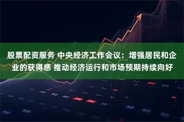 股票配资服务 中央经济工作会议：增强居民和企业的获得感 推动经济运行和市场预期持续向好