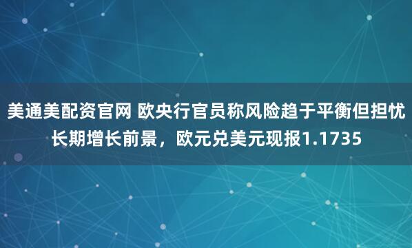 美通美配资官网 欧央行官员称风险趋于平衡但担忧长期增长前景，欧元兑美元现报1.1735