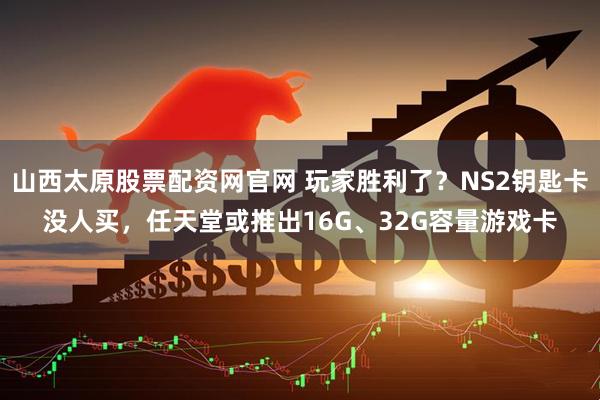山西太原股票配资网官网 玩家胜利了？NS2钥匙卡没人买，任天堂或推出16G、32G容量游戏卡