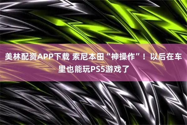 美林配资APP下载 索尼本田“神操作”！以后在车里也能玩PS5游戏了