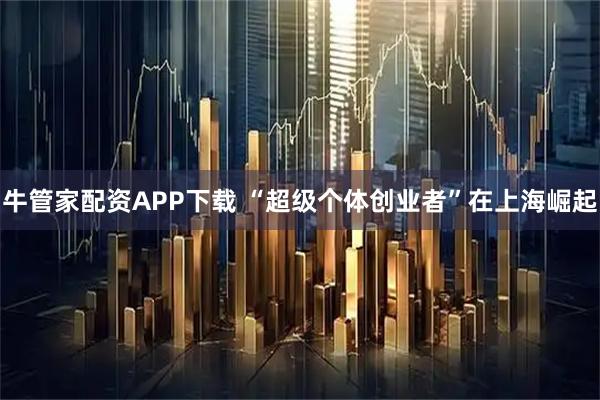 牛管家配资APP下载 “超级个体创业者”在上海崛起