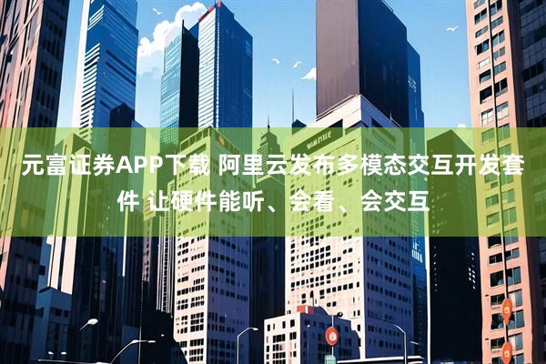 元富证券APP下载 阿里云发布多模态交互开发套件 让硬件能听、会看、会交互