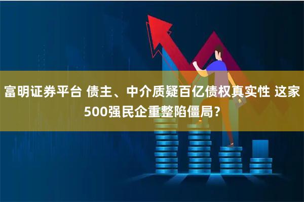 富明证券平台 债主、中介质疑百亿债权真实性 这家500强民企重整陷僵局？