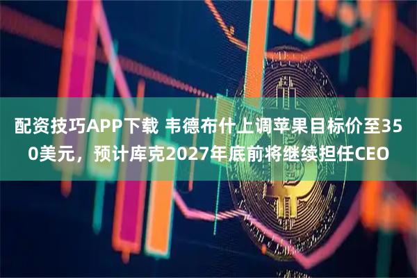 配资技巧APP下载 韦德布什上调苹果目标价至350美元，预计库克2027年底前将继续担任CEO