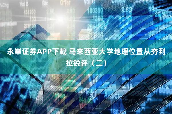 永崋证券APP下载 马来西亚大学地理位置从夯到拉锐评（二）