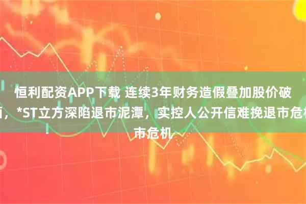 恒利配资APP下载 连续3年财务造假叠加股价破面，*ST立方深陷退市泥潭，实控人公开信难挽退市危机